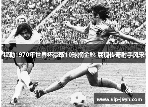 穆勒1970年世界杯豪取10球摘金靴 展现传奇射手风采