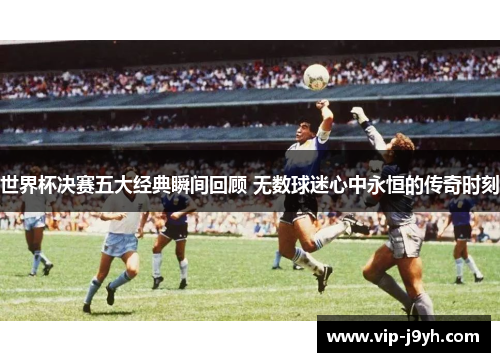 世界杯决赛五大经典瞬间回顾 无数球迷心中永恒的传奇时刻