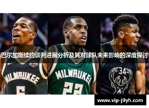 巴尔加斯续约谈判进展分析及其对球队未来影响的深度探讨