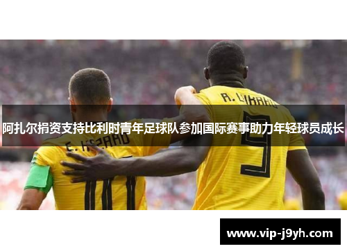 阿扎尔捐资支持比利时青年足球队参加国际赛事助力年轻球员成长