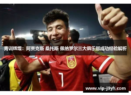 青训辉煌：阿贾克斯 桑托斯 佩纳罗尔三大俱乐部成功经验解析