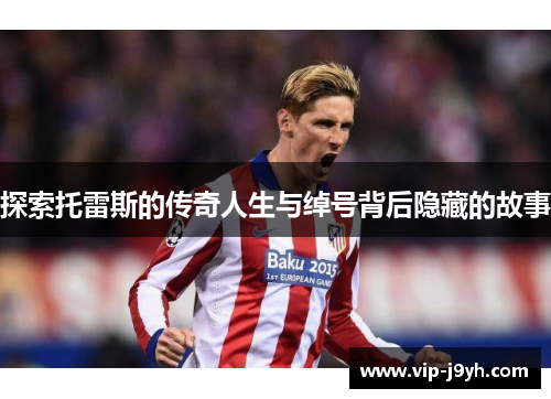 探索托雷斯的传奇人生与绰号背后隐藏的故事 探索托雷斯的传奇人生与绰号背后隐藏的故事