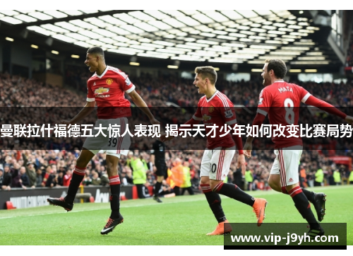 曼联拉什福德五大惊人表现 揭示天才少年如何改变比赛局势